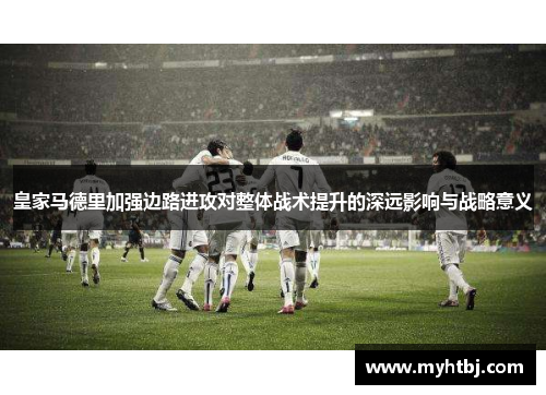 皇家马德里加强边路进攻对整体战术提升的深远影响与战略意义